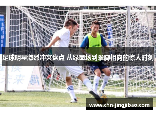足球明星激烈冲突盘点 从绿茵场到拳脚相向的惊人时刻