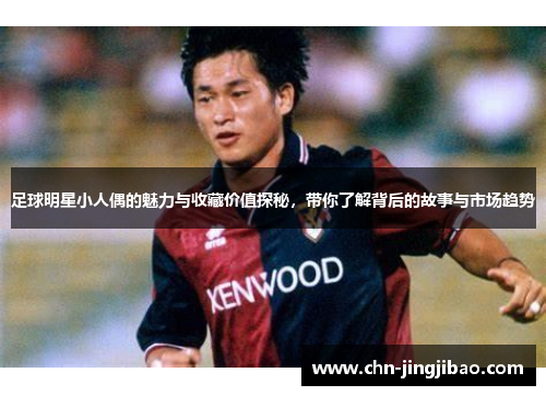 足球明星小人偶的魅力与收藏价值探秘，带你了解背后的故事与市场趋势